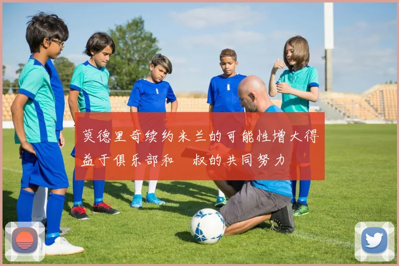 莫德里奇续约米兰的可能性增大得益于俱乐部和囧叔的共同努力