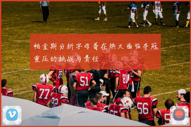 帕金斯分析字母哥在热火面临夺冠重压的挑战与责任