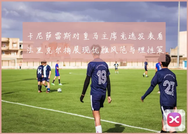 卡尼萨雷斯对皇马主席竞选发表看法里克尔梅展现优雅风范与理性策略
