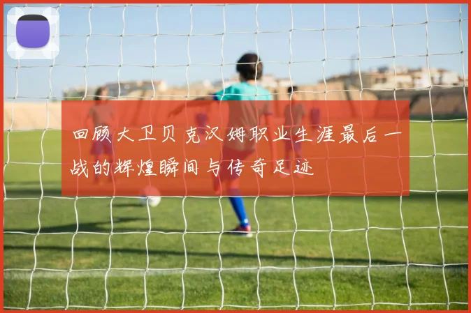 回顾大卫贝克汉姆职业生涯最后一战的辉煌瞬间与传奇足迹