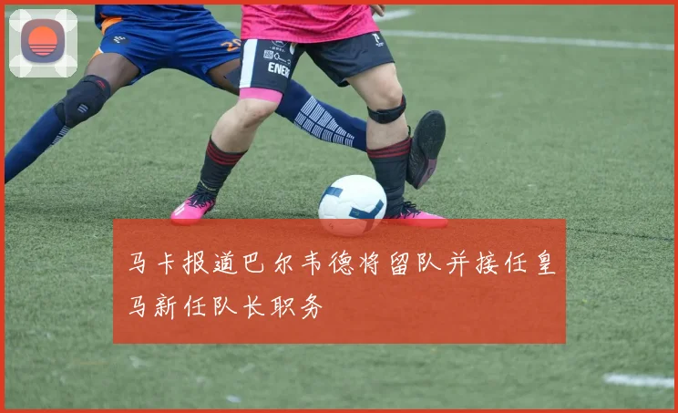 马卡报道巴尔韦德将留队并接任皇马新任队长职务
