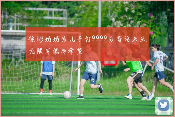 徐彬妈妈为儿子打9999分寄语未来无限可能与希望