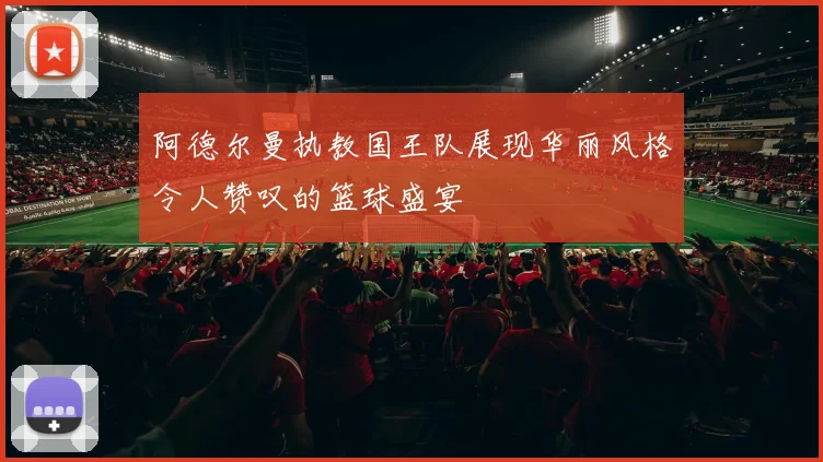 阿德尔曼执教国王队展现华丽风格令人赞叹的篮球盛宴