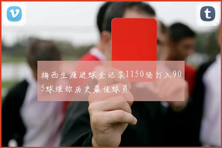 梅西生涯进球全记录1150场打入905球堪称历史最佳球员
