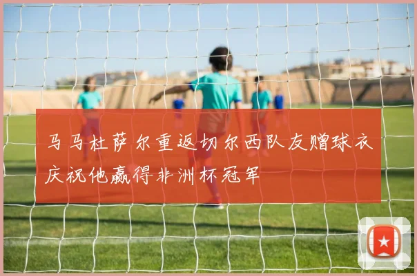 马马杜萨尔重返切尔西队友赠球衣庆祝他赢得非洲杯冠军