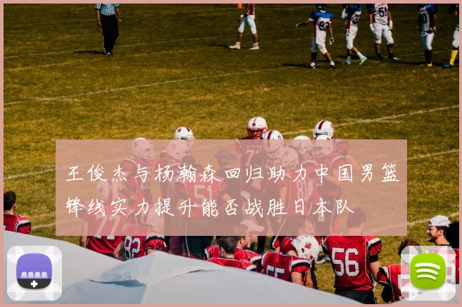 王俊杰与杨瀚森回归助力中国男篮锋线实力提升能否战胜日本队